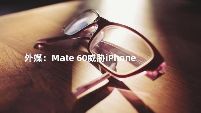 外媒：Mate 60威胁iPhone 15地位